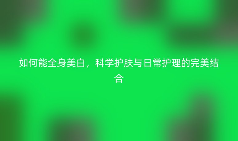 如何能全身美白,科學(xué)護(hù)膚與日常護(hù)理的完美結(jié)合