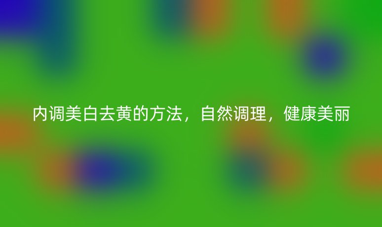 內(nèi)調(diào)美白去黃的方法，自然調(diào)理，健康美麗