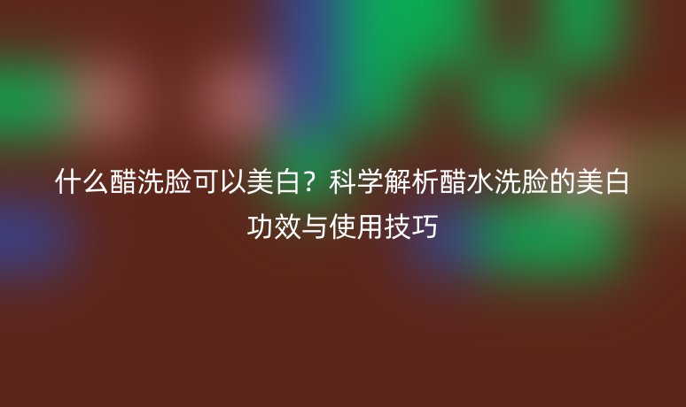 什么醋洗臉可以美白？科學(xué)解析醋水洗臉的美白功效與使用技巧