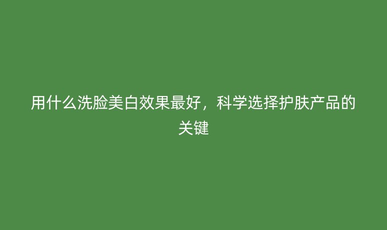 用什么洗臉美白效果最好，科學(xué)選擇護(hù)膚產(chǎn)品的關(guān)鍵