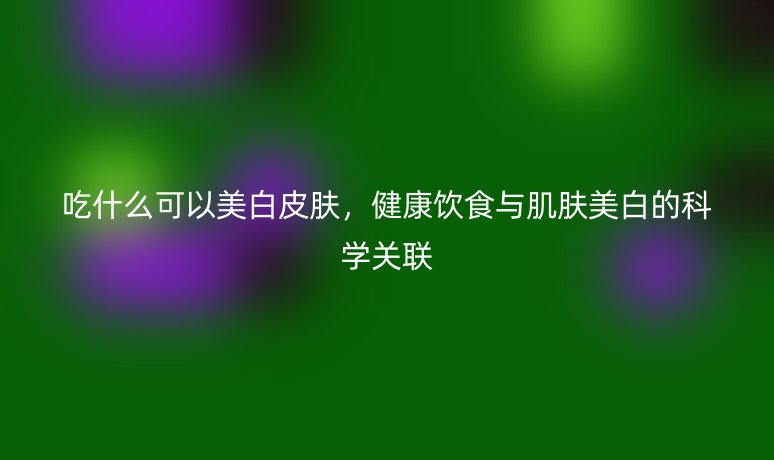 吃什么可以美白皮膚，健康飲食與肌膚美白的科學關聯(lián)
