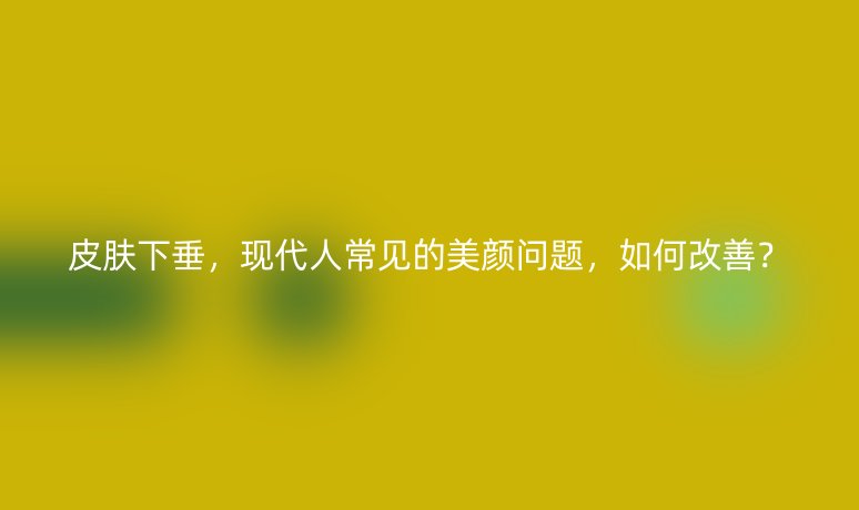 皮膚下垂，現(xiàn)代人常見的美顏問題，如何改善？