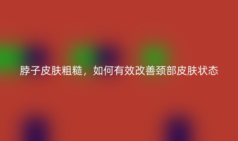 脖子皮膚粗糙，如何有效改善頸部皮膚狀態(tài)