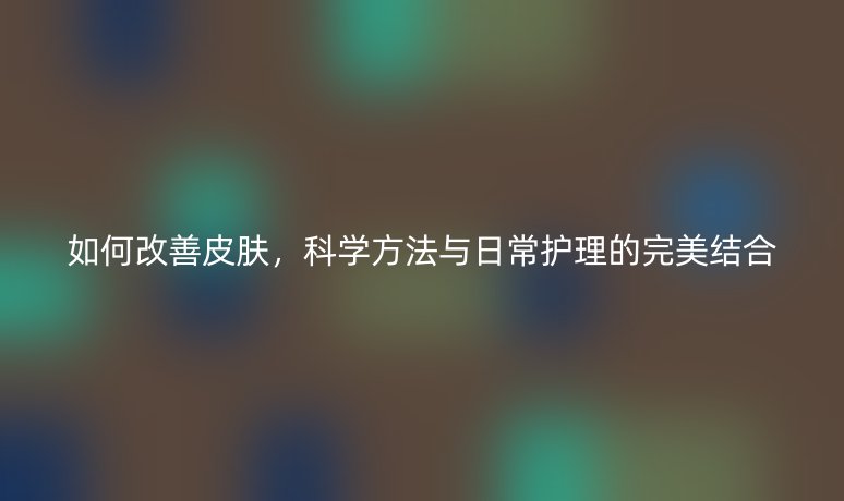 如何改善皮膚，科學(xué)方法與日常護(hù)理的完美結(jié)合