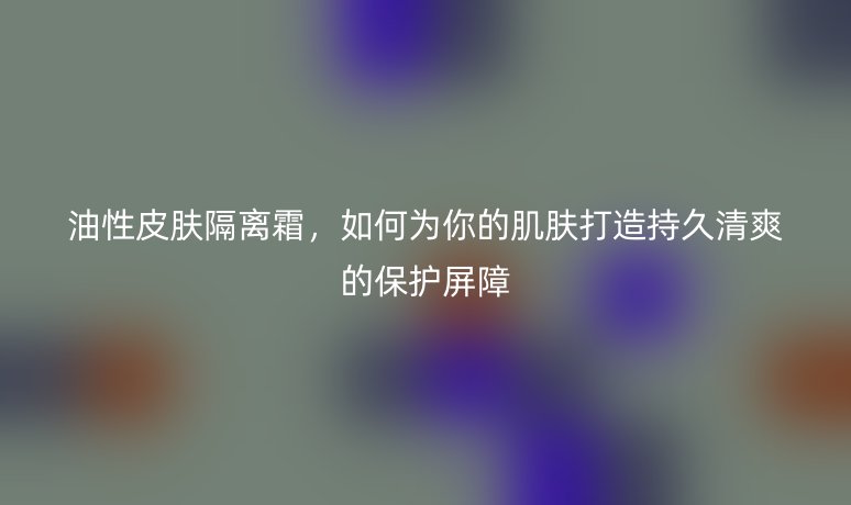 油性皮膚隔離霜，如何為你的肌膚打造持久清爽的保護屏障