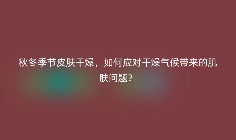 秋冬季節(jié)皮膚干燥，如何應對干燥氣候帶來的肌膚問題？