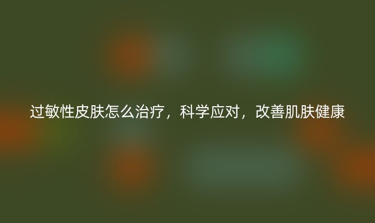 過敏性皮膚怎么治療，科學(xué)應(yīng)對，改善肌膚健康