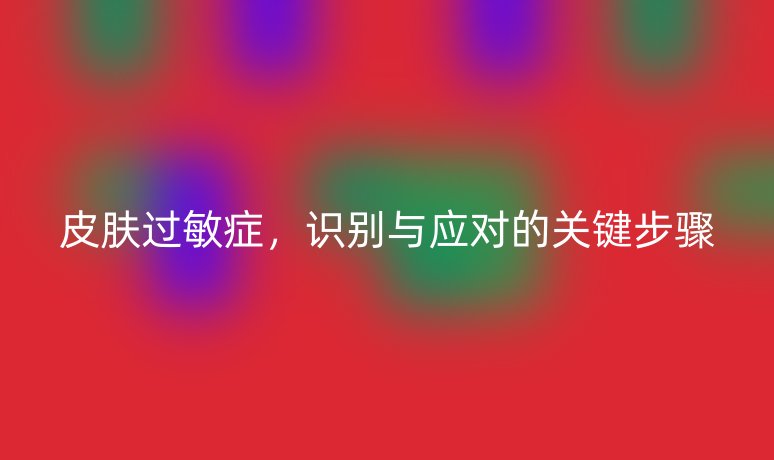 皮膚過敏癥，識(shí)別與應(yīng)對(duì)的關(guān)鍵步驟