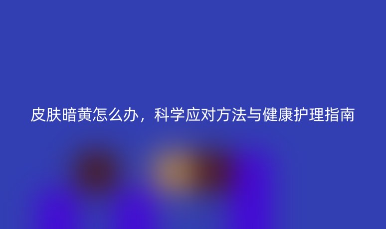 皮膚暗黃怎么辦,科學應對方法與健康護理指南