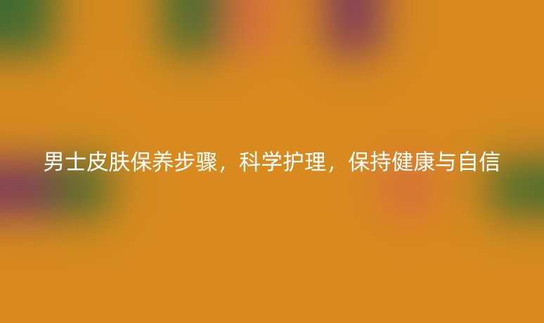 男士皮膚保養(yǎng)步驟，科學護理，保持健康與自信