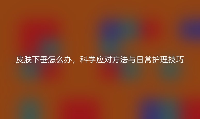 皮膚下垂怎么辦，科學應對方法與日常護理技巧