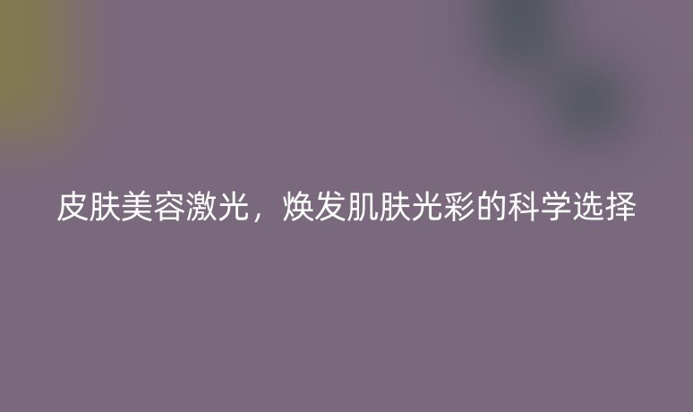 皮膚美容激光，煥發(fā)肌膚光彩的科學(xué)選擇