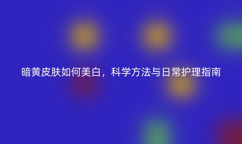 暗黃皮膚如何美白，科學(xué)方法與日常護理指南