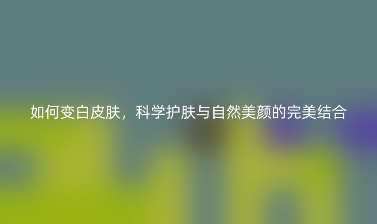 如何變白皮膚，科學(xué)護(hù)膚與自然美顏的完美結(jié)合