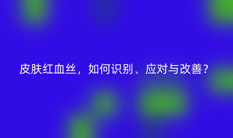 皮膚紅血絲，如何識(shí)別、應(yīng)對(duì)與改善？
