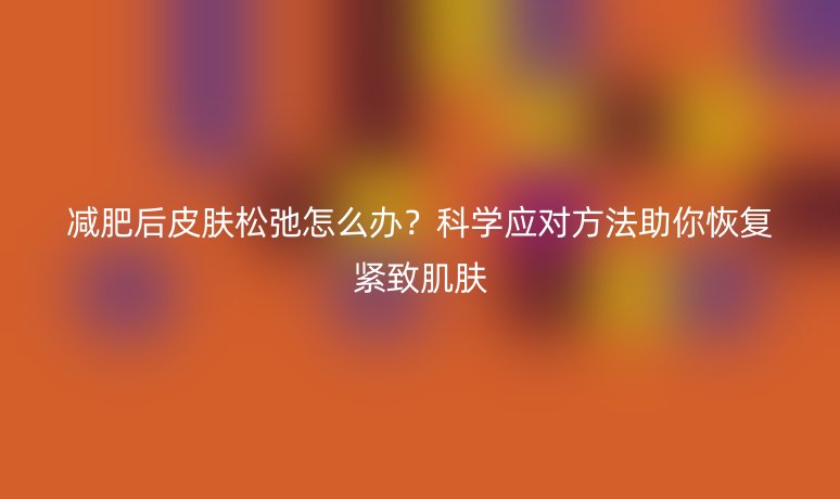 減肥后皮膚松弛怎么辦？科學(xué)應(yīng)對(duì)方法助你恢復(fù)緊致肌膚