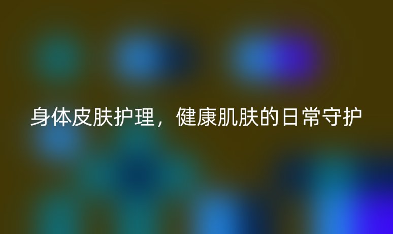身體皮膚護(hù)理，健康肌膚的日常守護(hù)