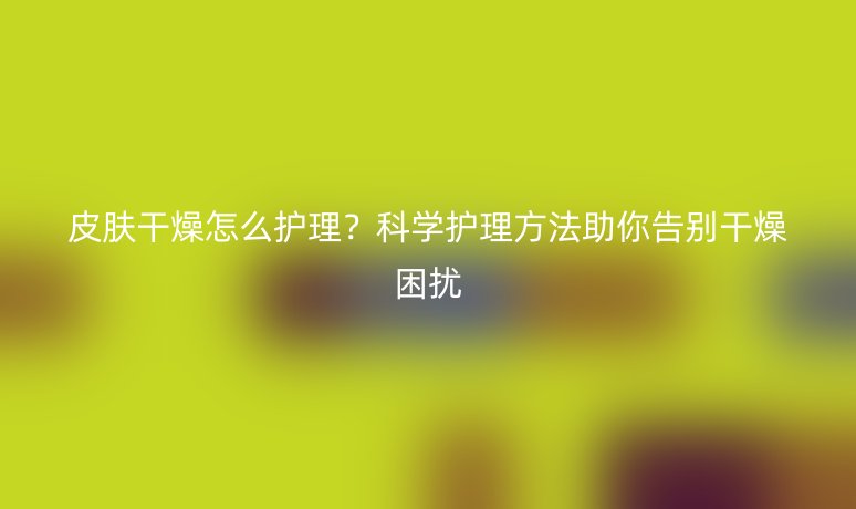 皮膚干燥怎么護(hù)理？科學(xué)護(hù)理方法助你告別干燥困擾