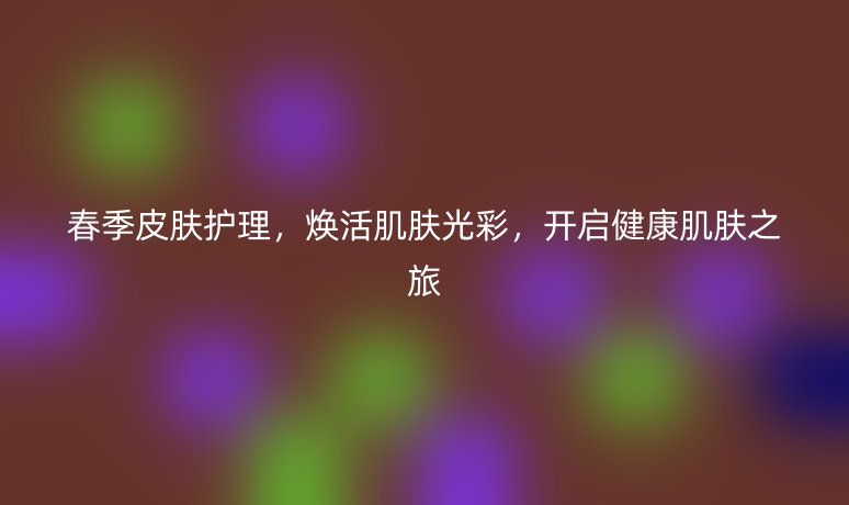 春季皮膚護(hù)理，煥活肌膚光彩，開啟健康肌膚之旅