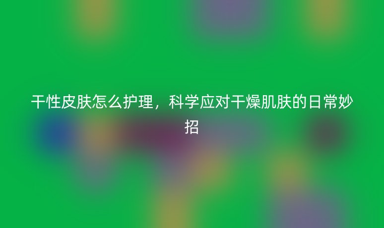 干性皮膚怎么護(hù)理，科學(xué)應(yīng)對(duì)干燥肌膚的日常妙招