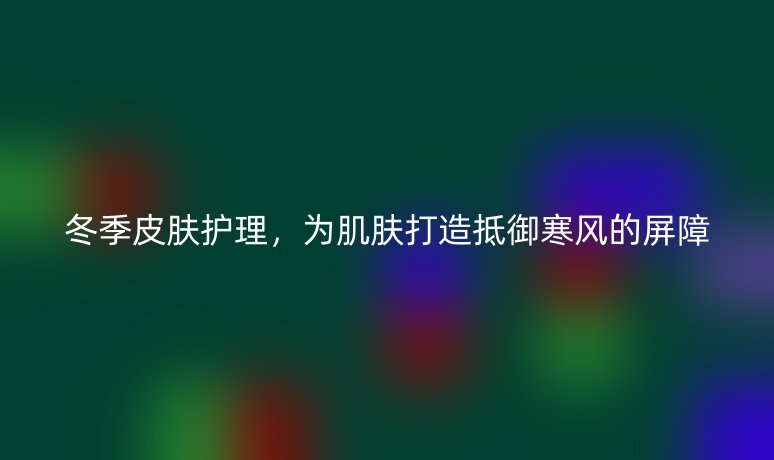 冬季皮膚護(hù)理，為肌膚打造抵御寒風(fēng)的屏障