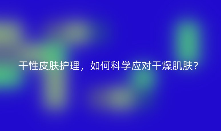 干性皮膚護(hù)理，如何科學(xué)應(yīng)對(duì)干燥肌膚？