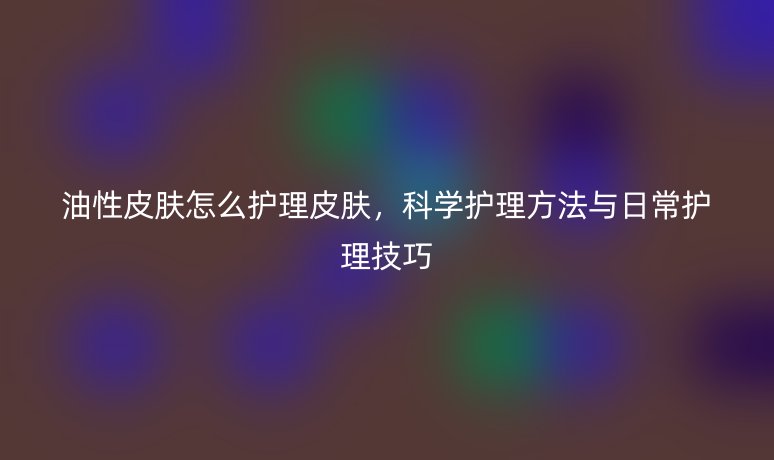 油性皮膚怎么護(hù)理皮膚，科學(xué)護(hù)理方法與日常護(hù)理技巧
