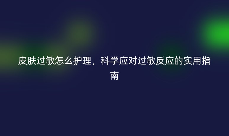 皮膚過敏怎么護(hù)理，科學(xué)應(yīng)對過敏反應(yīng)的實(shí)用指南