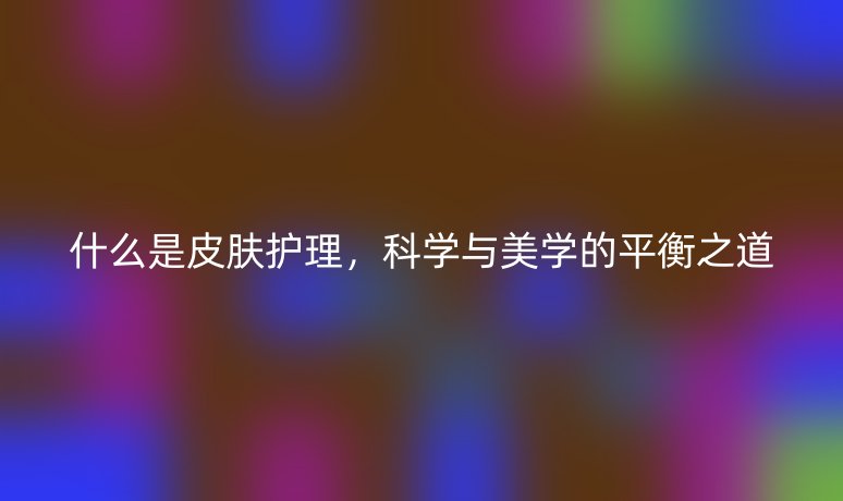 什么是皮膚護(hù)理，科學(xué)與美學(xué)的平衡之道