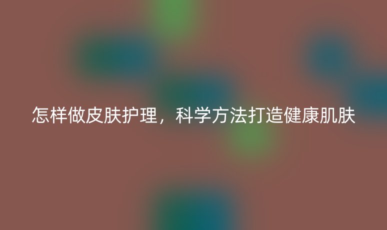 怎樣做皮膚護(hù)理，科學(xué)方法打造健康肌膚