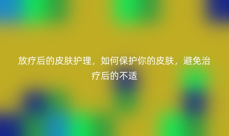 放療后的皮膚護(hù)理，如何保護(hù)你的皮膚，避免治療后的不適