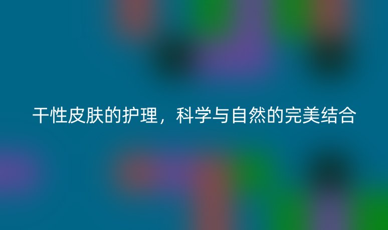 干性皮膚的護(hù)理，科學(xué)與自然的完美結(jié)合