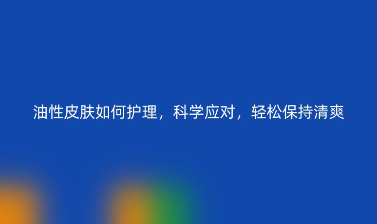 油性皮膚如何護(hù)理，科學(xué)應(yīng)對(duì)，輕松保持清爽