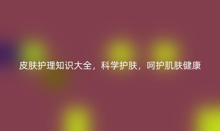 皮膚護(hù)理知識(shí)大全，科學(xué)護(hù)膚，呵護(hù)肌膚健康