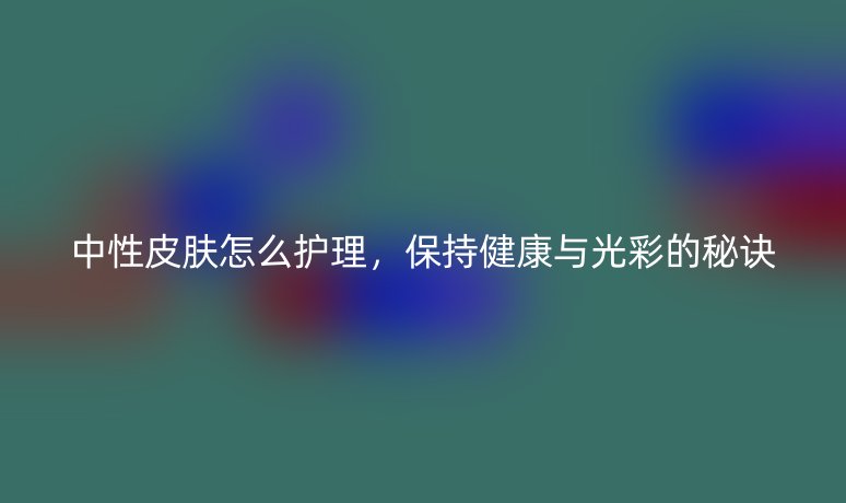 中性皮膚怎么護(hù)理，保持健康與光彩的秘訣