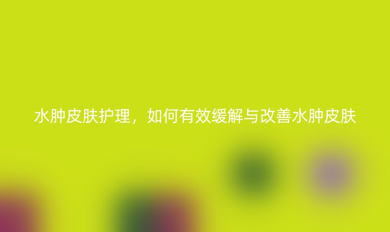 水腫皮膚護理，如何有效緩解與改善水腫皮膚