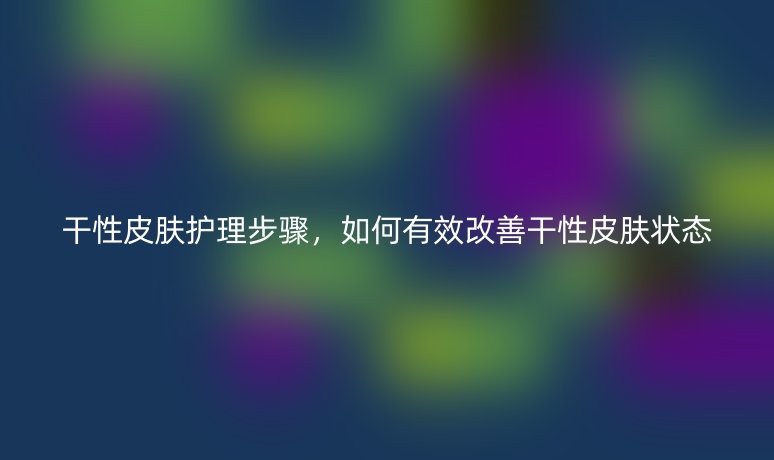 干性皮膚護(hù)理步驟，如何有效改善干性皮膚狀態(tài)