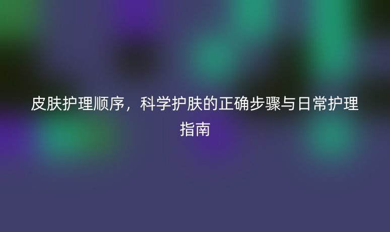 皮膚護(hù)理順序，科學(xué)護(hù)膚的正確步驟與日常護(hù)理指南