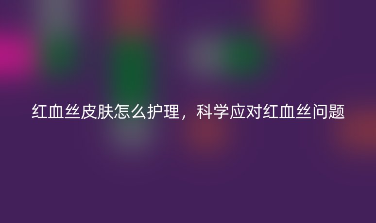 紅血絲皮膚怎么護(hù)理，科學(xué)應(yīng)對(duì)紅血絲問(wèn)題