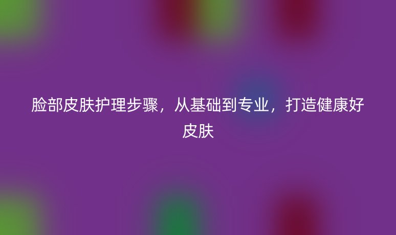 臉部皮膚護理步驟，從基礎(chǔ)到專業(yè)，打造健康好皮膚