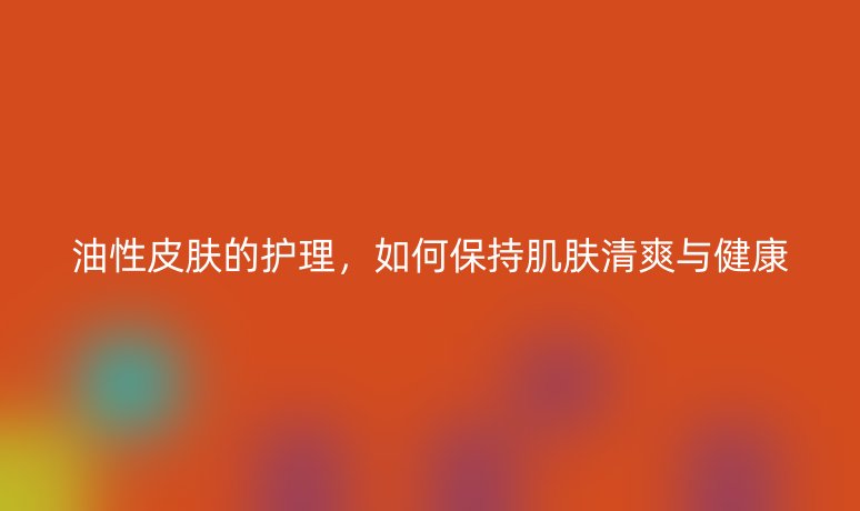 油性皮膚的護(hù)理，如何保持肌膚清爽與健康