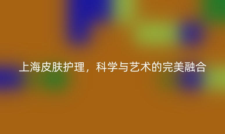 上海皮膚護(hù)理，科學(xué)與藝術(shù)的完美融合