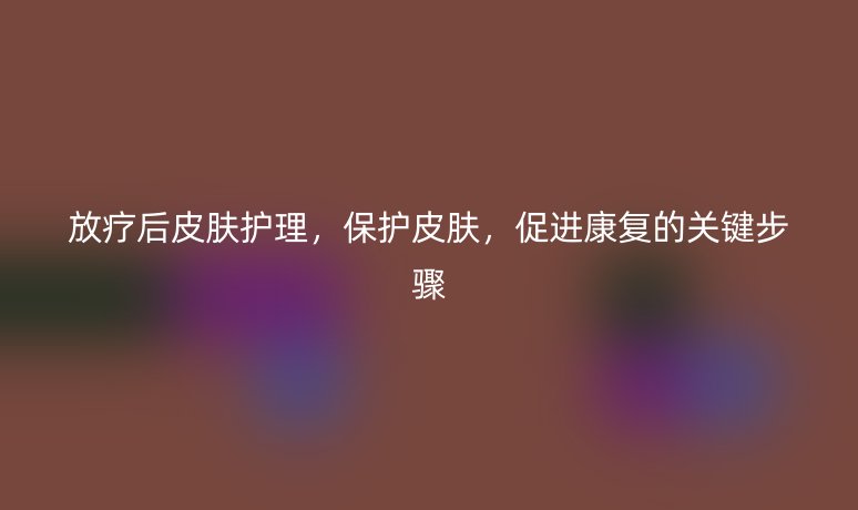 放療后皮膚護(hù)理，保護(hù)皮膚，促進(jìn)康復(fù)的關(guān)鍵步驟
