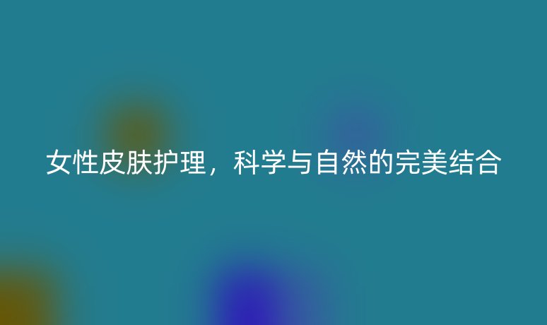 女性皮膚護(hù)理，科學(xué)與自然的完美結(jié)合