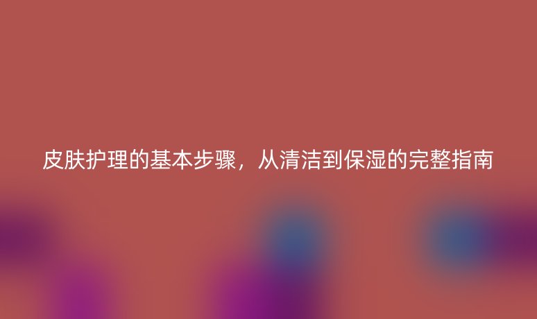 皮膚護(hù)理的基本步驟，從清潔到保濕的完整指南