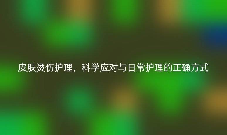 皮膚燙傷護(hù)理，科學(xué)應(yīng)對與日常護(hù)理的正確方式