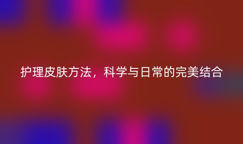 護理皮膚方法，科學與日常的完美結(jié)合