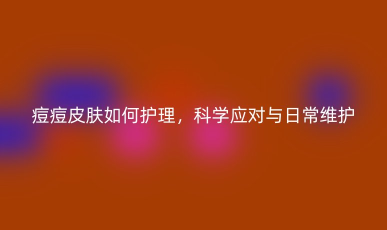 痘痘皮膚如何護(hù)理，科學(xué)應(yīng)對(duì)與日常維護(hù)