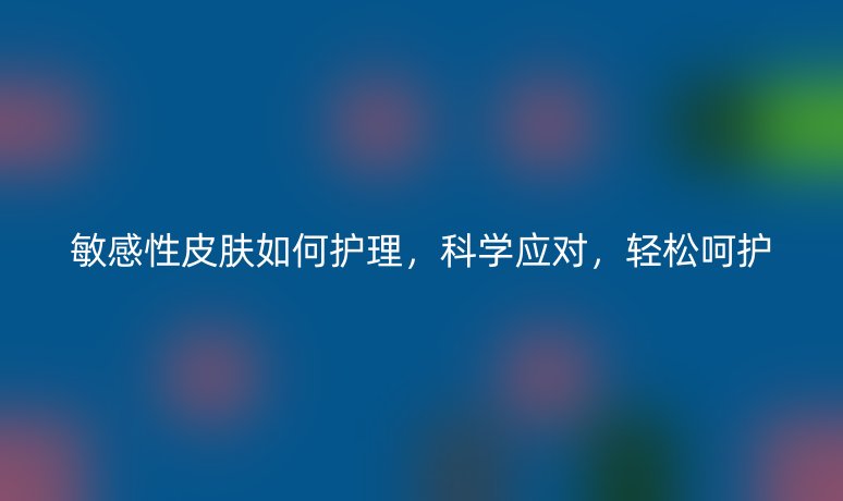 敏感性皮膚如何護(hù)理，科學(xué)應(yīng)對(duì)，輕松呵護(hù)