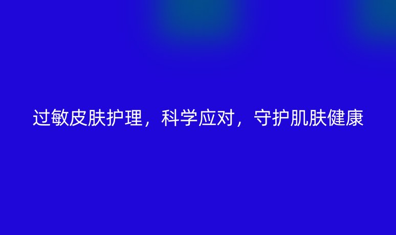 過敏皮膚護(hù)理，科學(xué)應(yīng)對，守護(hù)肌膚健康